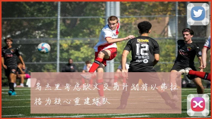 乌杰里考虑欧文交易计划将以弗拉格为核心重建球队