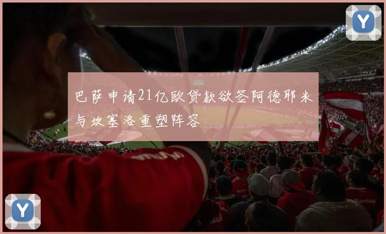 巴萨申请21亿欧贷款欲签阿德耶米与坎塞洛重塑阵容