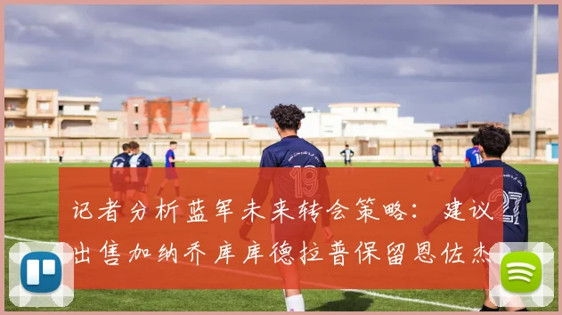 记者分析蓝军未来转会策略：建议出售加纳乔库库德拉普保留恩佐杰克逊