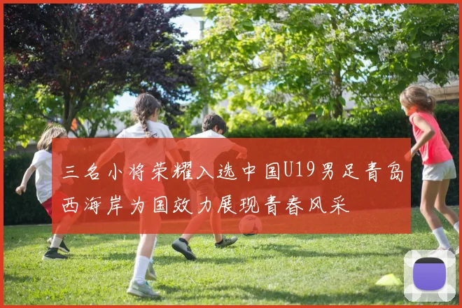 三名小将荣耀入选中国U19男足青岛西海岸为国效力展现青春风采