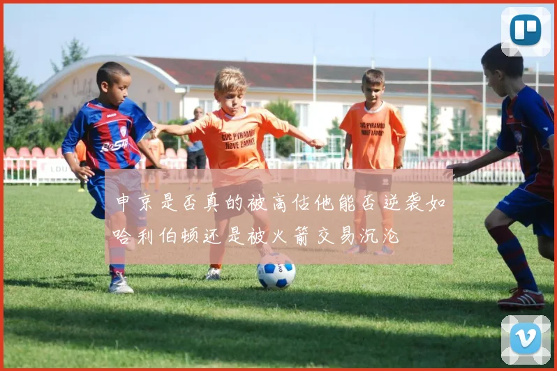 申京是否真的被高估他能否逆袭如哈利伯顿还是被火箭交易沉沦