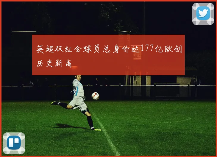 英超双红会球员总身价达177亿欧创历史新高
