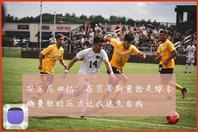 安东尼回忆：在贝蒂斯重拾足球乐趣曼联的压力让我迷失自我