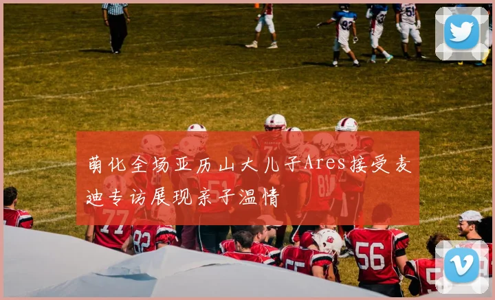 萌化全场亚历山大儿子Ares接受麦迪专访展现亲子温情