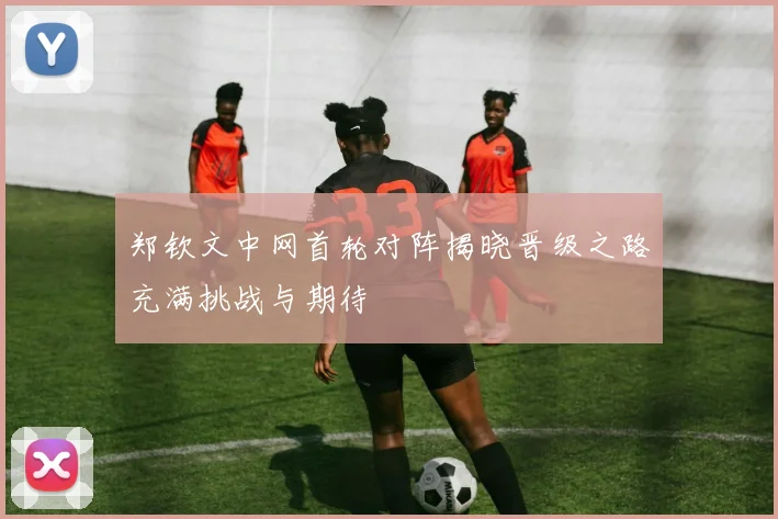 郑钦文中网首轮对阵揭晓晋级之路充满挑战与期待