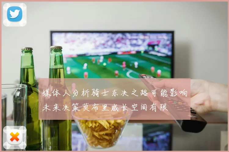 媒体人分析骑士东决之路可能影响未来决策莫布里成长空间有限
