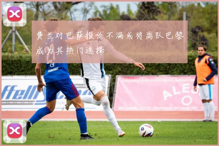 费兰对巴萨报价不满或将离队巴黎成为其热门选择