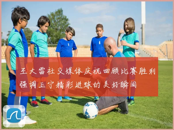 王大雷社交媒体庆祝回顾比赛胜利强调玉宁精彩进球的美好瞬间