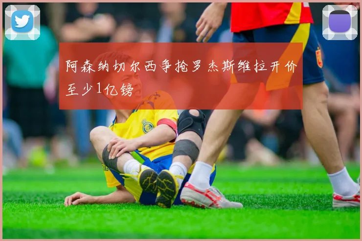 阿森纳切尔西争抢罗杰斯维拉开价至少1亿镑