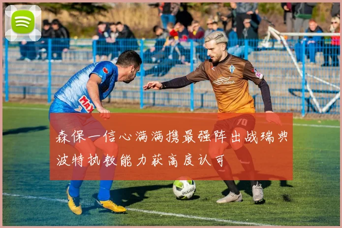 森保一信心满满携最强阵出战瑞典波特执教能力获高度认可