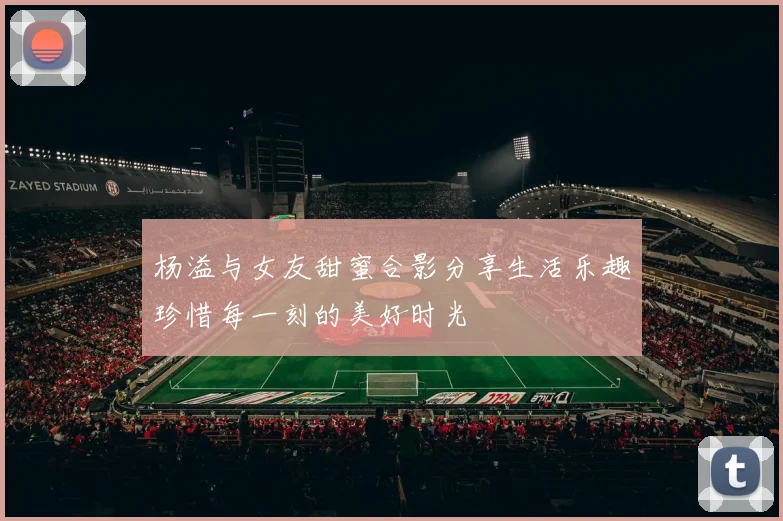 杨溢与女友甜蜜合影分享生活乐趣珍惜每一刻的美好时光