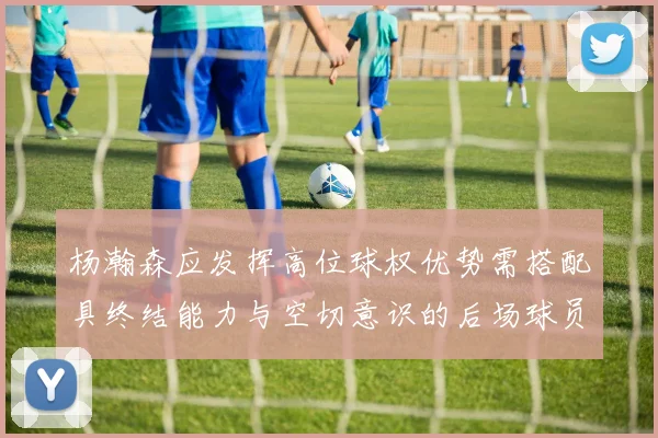杨瀚森应发挥高位球权优势需搭配具终结能力与空切意识的后场球员