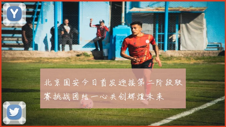 北京国安今日首发迎接第二阶段联赛挑战团结一心共创辉煌未来