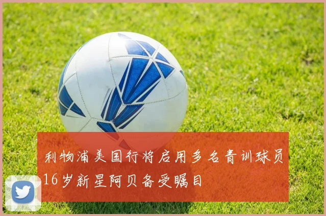 利物浦美国行将启用多名青训球员16岁新星阿贝备受瞩目
