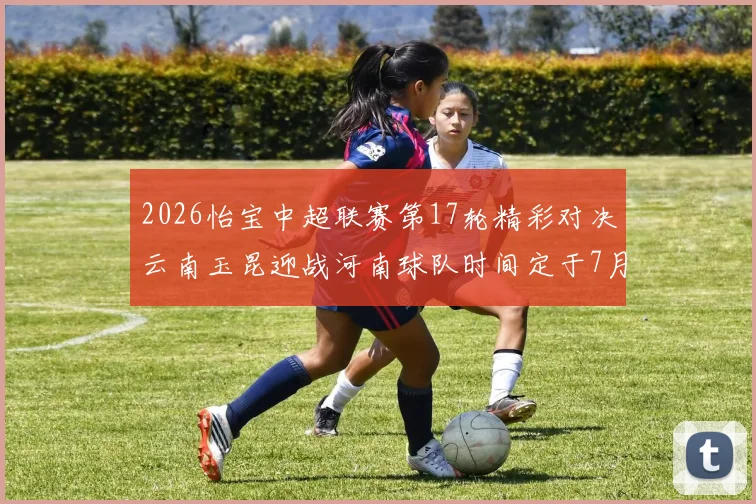 2026怡宝中超联赛第17轮精彩对决云南玉昆迎战河南球队时间定于7月3日晚上20点