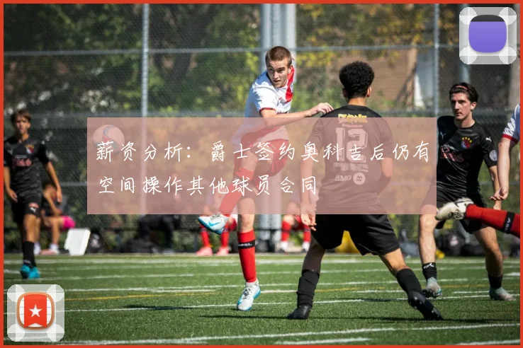 薪资分析：爵士签约奥科吉后仍有空间操作其他球员合同