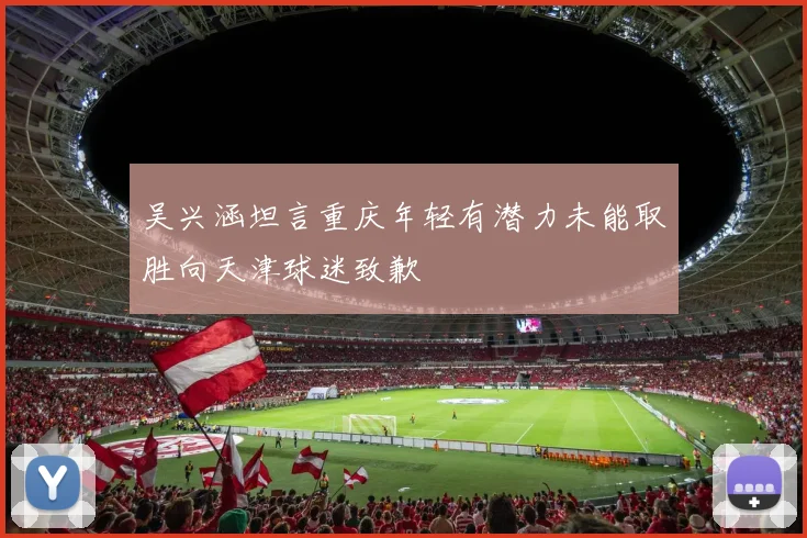 吴兴涵坦言重庆年轻有潜力未能取胜向天津球迷致歉