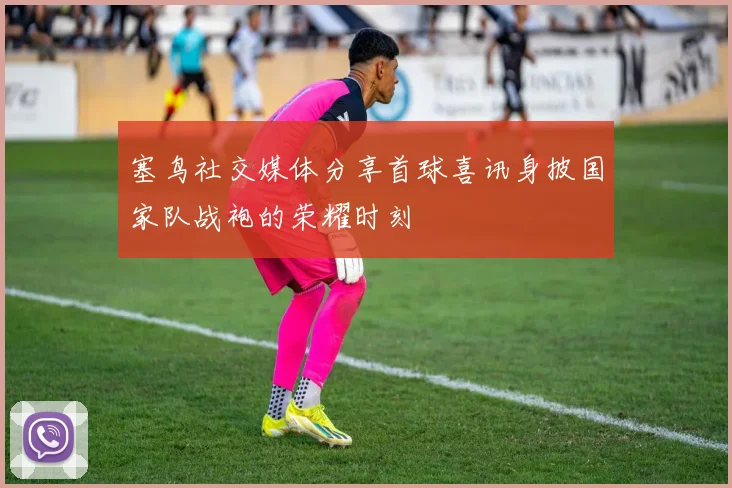 塞鸟社交媒体分享首球喜讯身披国家队战袍的荣耀时刻