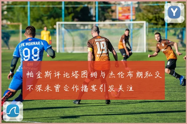 帕金斯评论塔图姆与杰伦布朗私交不深未曾合作播客引发关注