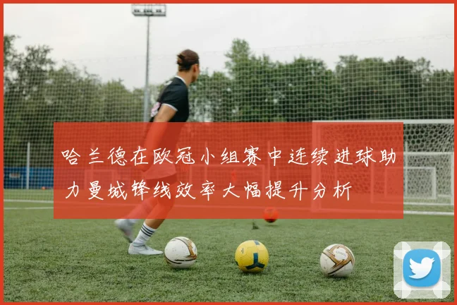 哈兰德在欧冠小组赛中连续进球助力曼城锋线效率大幅提升分析