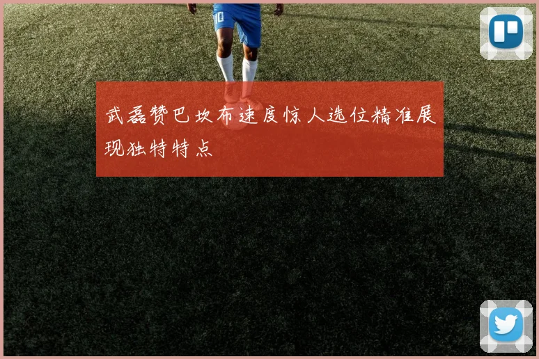 武磊赞巴坎布速度惊人选位精准展现独特特点