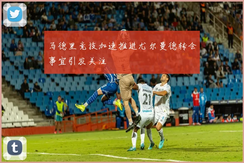 马德里竞技加速推进尤尔曼德转会事宜引发关注