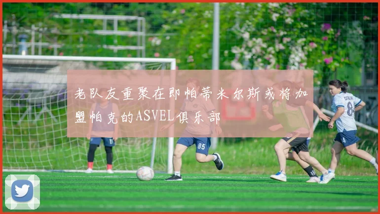 老队友重聚在即帕蒂米尔斯或将加盟帕克的ASVEL俱乐部