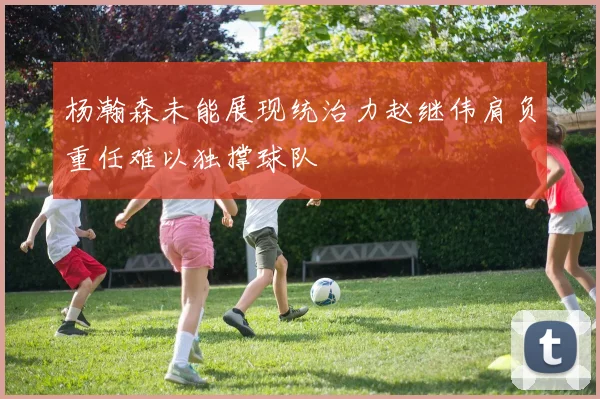 杨瀚森未能展现统治力赵继伟肩负重任难以独撑球队