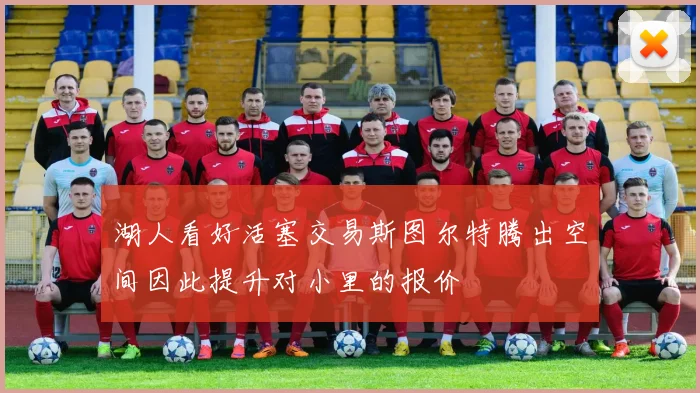 湖人看好活塞交易斯图尔特腾出空间因此提升对小里的报价