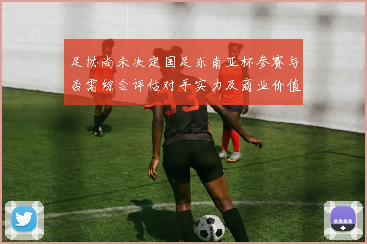 足协尚未决定国足东南亚杯参赛与否需综合评估对手实力及商业价值
