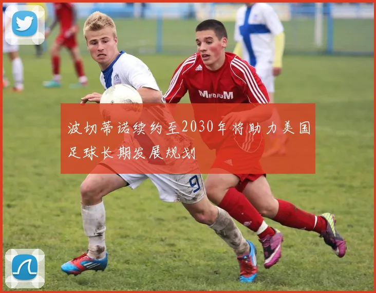 波切蒂诺续约至2030年将助力美国足球长期发展规划