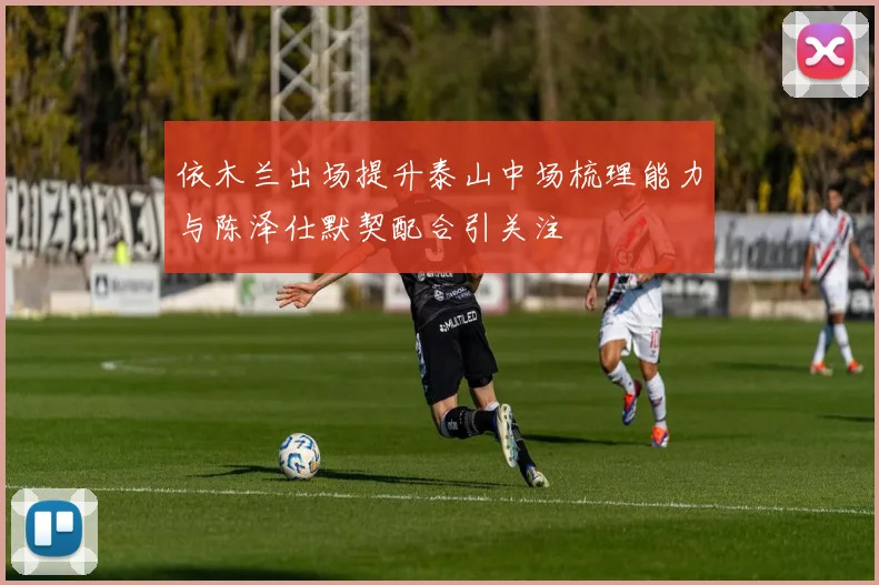 依木兰出场提升泰山中场梳理能力与陈泽仕默契配合引关注